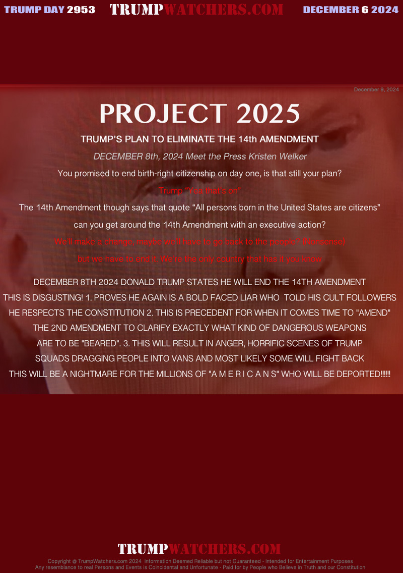 PROJECT 2025
TRUMP’S PLAN TO ELIMINATE THE 14th AMENDMENT
DECEMBER 8th, 2024 Meet the Press Kristen Welker
You promised to end birth-right citizenship on day one, is that still your plan?
Trump “Yea that’s on”
The 14th Amendment though says that quote “All persons born in the United States are citizens”
can you get around the 14th Amendment with an executive action?
We’ll make a change, maybe we’ll have to go back to the people? (Nonsense)
but we have to end it. We’re the only country that has it you know

DECEMBER 8TH 2024 DONALD TRUMP STATES HE WILL END THE 14TH AMENDMENT
THIS IS DISGUSTING! 1. PROVES HE AGAIN IS A BOLD FACED LIAR WHO  TOLD HIS CULT FOLLOWERS
HE RESPECTS THE CONSTITUTION 2. THIS IS PRECEDENT FOR WHEN IT COMES TIME TO 